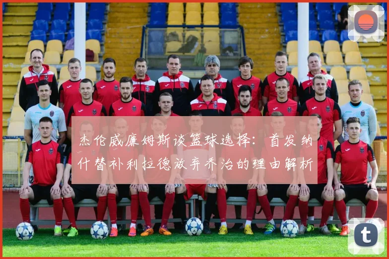 杰伦威廉姆斯谈篮球选择：首发纳什替补利拉德放弃乔治的理由解析