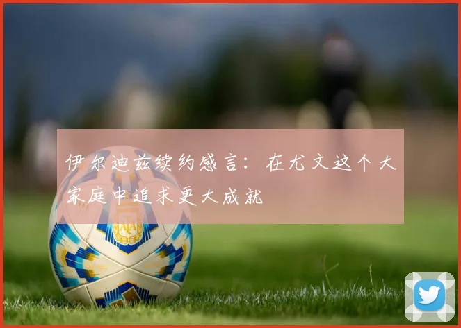 伊尔迪兹续约感言：在尤文这个大家庭中追求更大成就