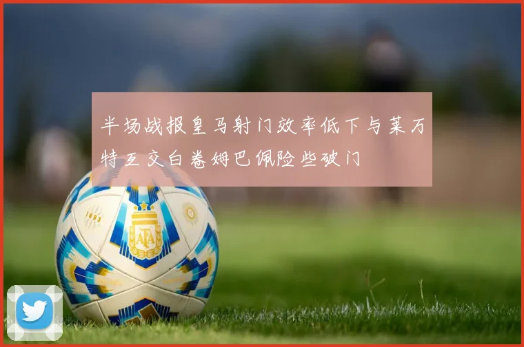 半场战报皇马射门效率低下与莱万特互交白卷姆巴佩险些破门