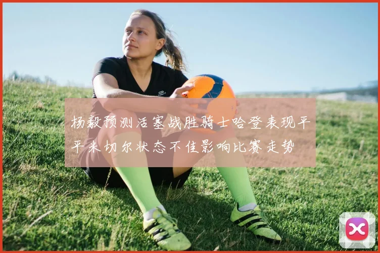 杨毅预测活塞战胜骑士哈登表现平平米切尔状态不佳影响比赛走势