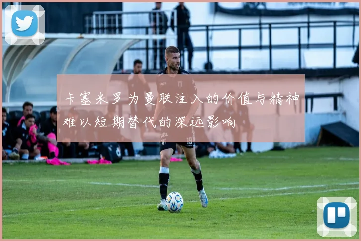 卡塞米罗为曼联注入的价值与精神难以短期替代的深远影响