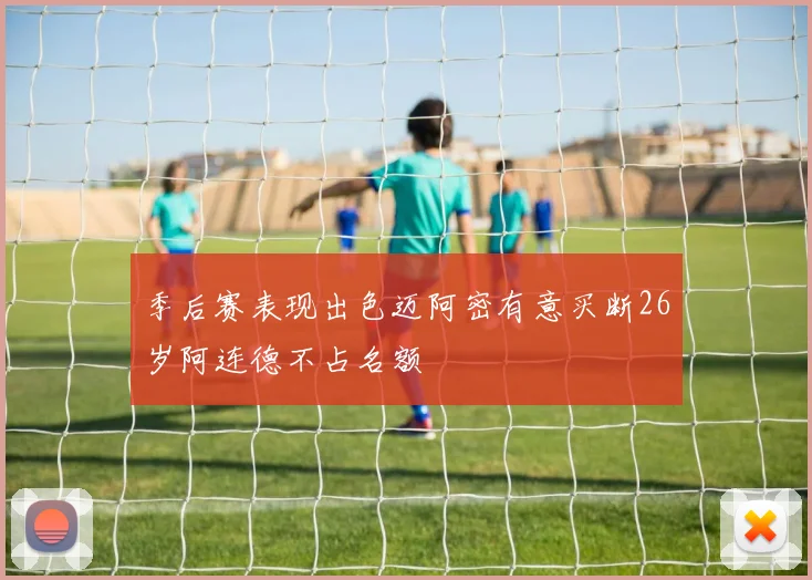 季后赛表现出色迈阿密有意买断26岁阿连德不占名额