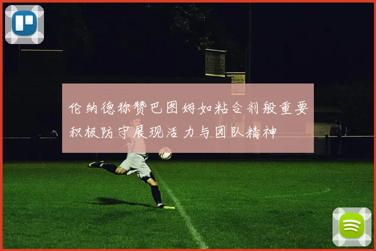 伦纳德称赞巴图姆如粘合剂般重要积极防守展现活力与团队精神
