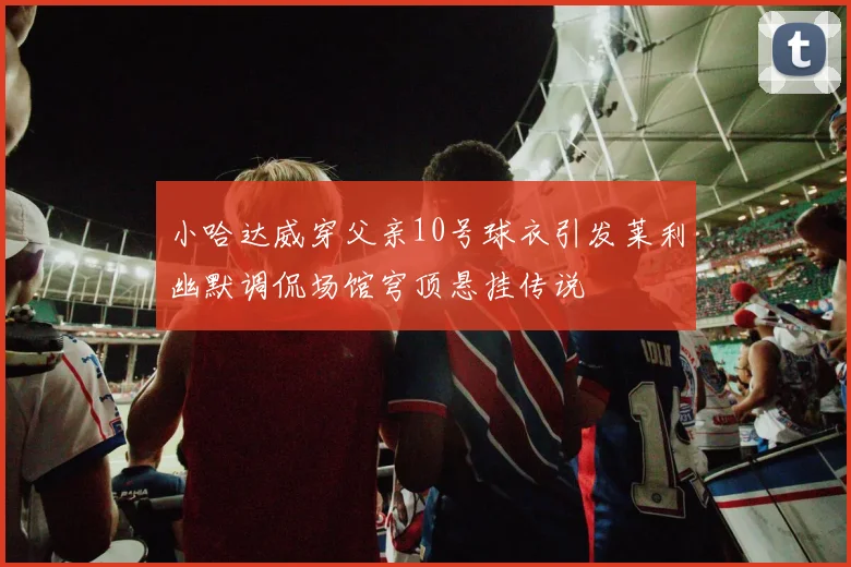 小哈达威穿父亲10号球衣引发莱利幽默调侃场馆穹顶悬挂传说