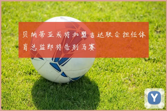 贝纳蒂亚或将加盟吉达联合担任体育总监即将告别马赛