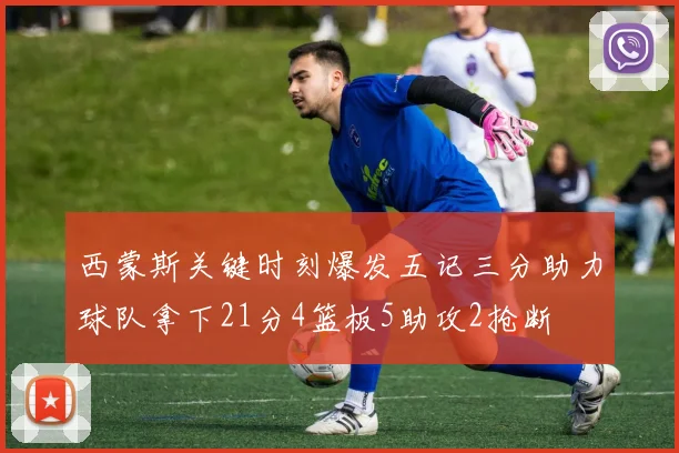 西蒙斯关键时刻爆发五记三分助力球队拿下21分4篮板5助攻2抢断