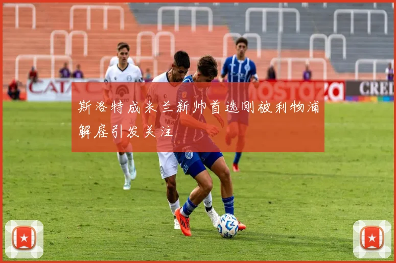 斯洛特成米兰新帅首选刚被利物浦解雇引发关注