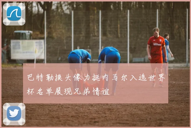巴特勒换头像力挺内马尔入选世界杯名单展现兄弟情谊