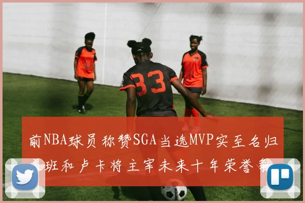 前NBA球员称赞SGA当选MVP实至名归文班和卢卡将主宰未来十年荣誉争夺