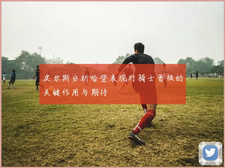 皮尔斯分析哈登表现对骑士晋级的关键作用与期待