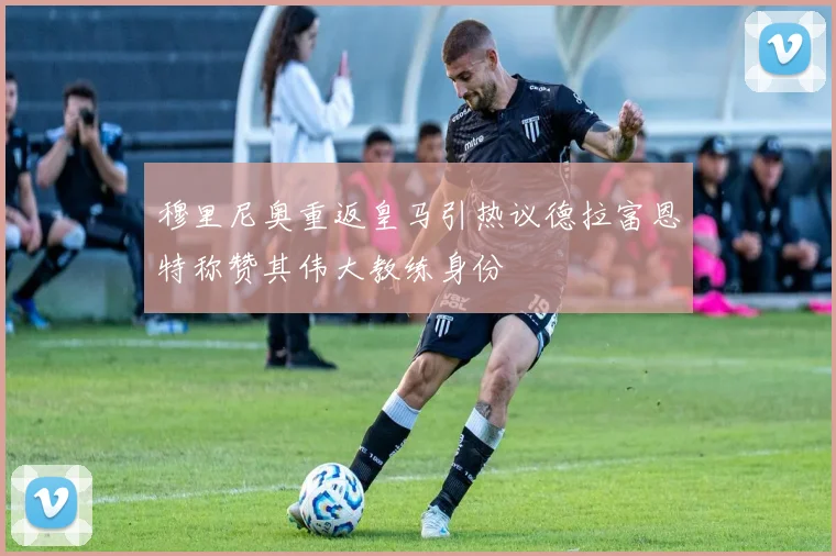 穆里尼奥重返皇马引热议德拉富恩特称赞其伟大教练身份