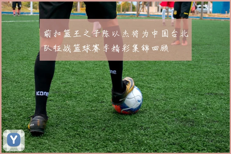 前扣篮王之子陈以杰将为中国台北队征战篮球赛季精彩集锦回顾