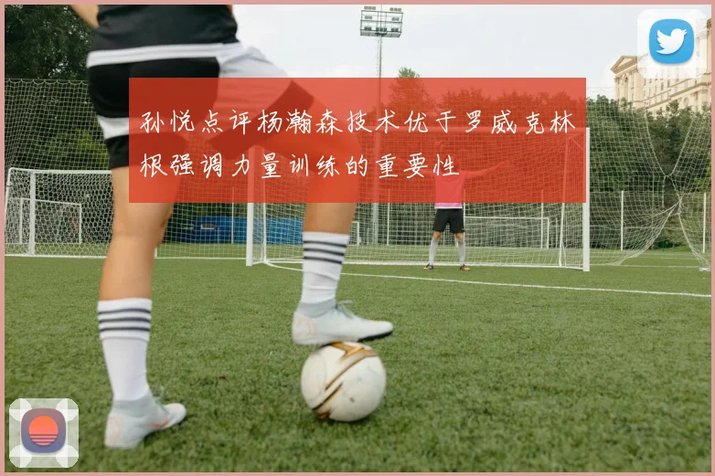 孙悦点评杨瀚森技术优于罗威克林根强调力量训练的重要性