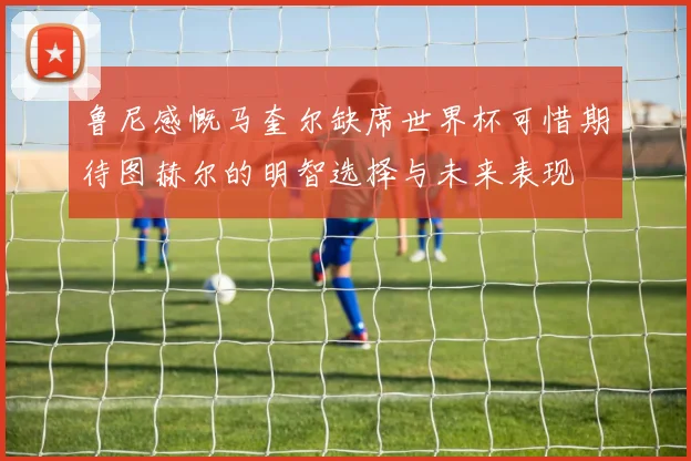 鲁尼感慨马奎尔缺席世界杯可惜期待图赫尔的明智选择与未来表现