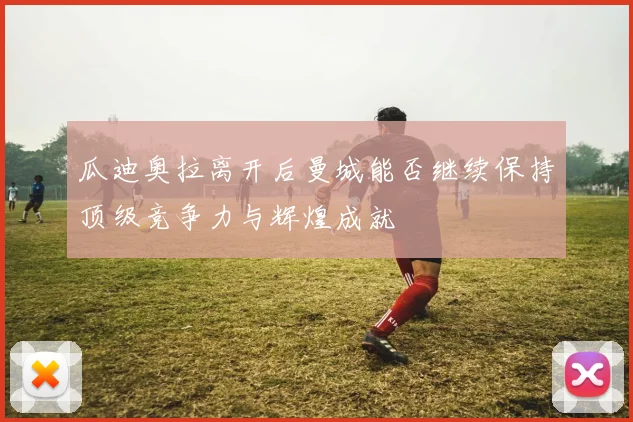 瓜迪奥拉离开后曼城能否继续保持顶级竞争力与辉煌成就